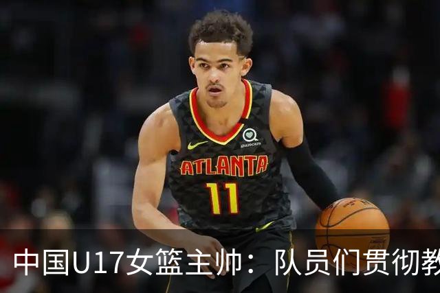 中国U17女篮主帅：队员们贯彻教练意图顽强追分 备战目标更清晰